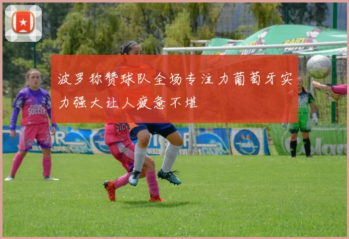 波罗称赞球队全场专注力葡萄牙实力强大让人疲惫不堪