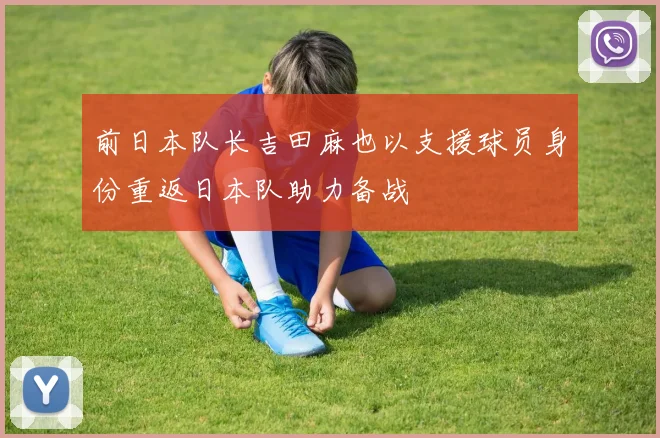 前日本队长吉田麻也以支援球员身份重返日本队助力备战