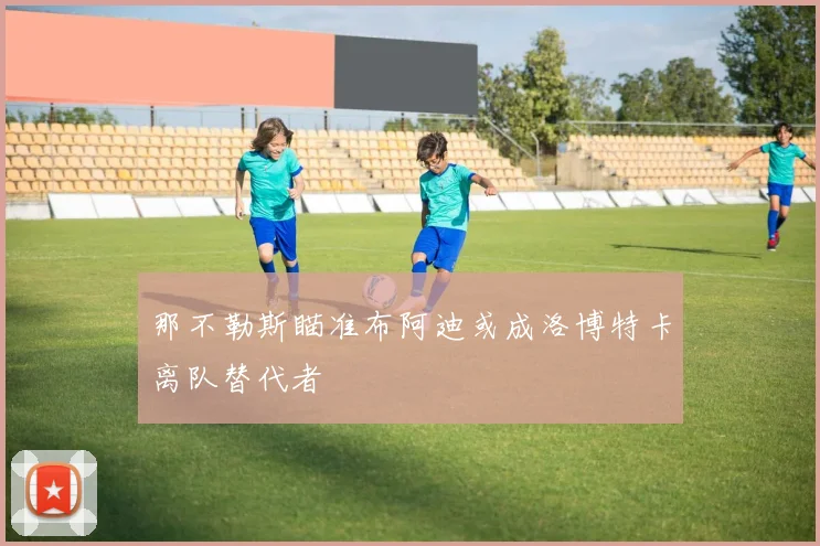 那不勒斯瞄准布阿迪或成洛博特卡离队替代者