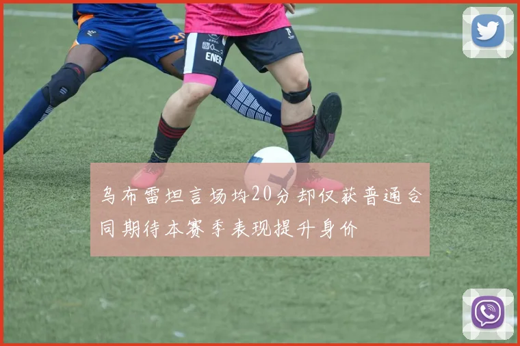 乌布雷坦言场均20分却仅获普通合同期待本赛季表现提升身价