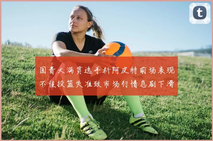 国青大满贯选手科阿皮特前场表现不佳投篮失准致市场行情急剧下滑
