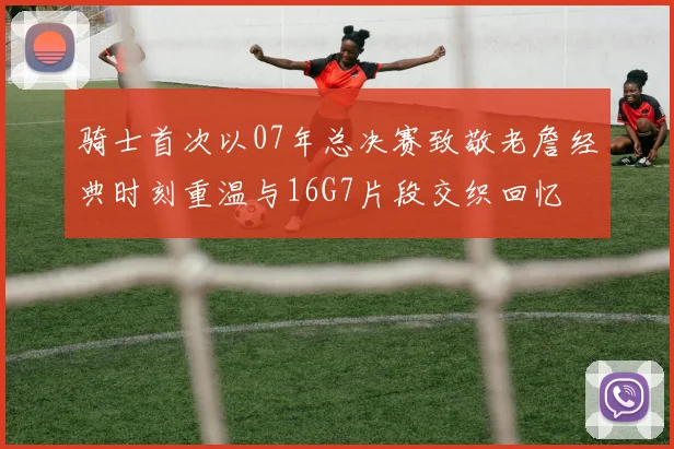 骑士首次以07年总决赛致敬老詹经典时刻重温与16G7片段交织回忆