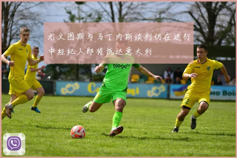 尤文图斯与马丁内斯谈判仍在进行中经纪人即将抵达意大利