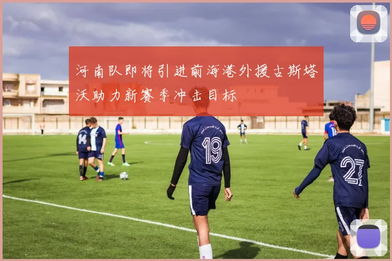 河南队即将引进前海港外援古斯塔沃助力新赛季冲击目标