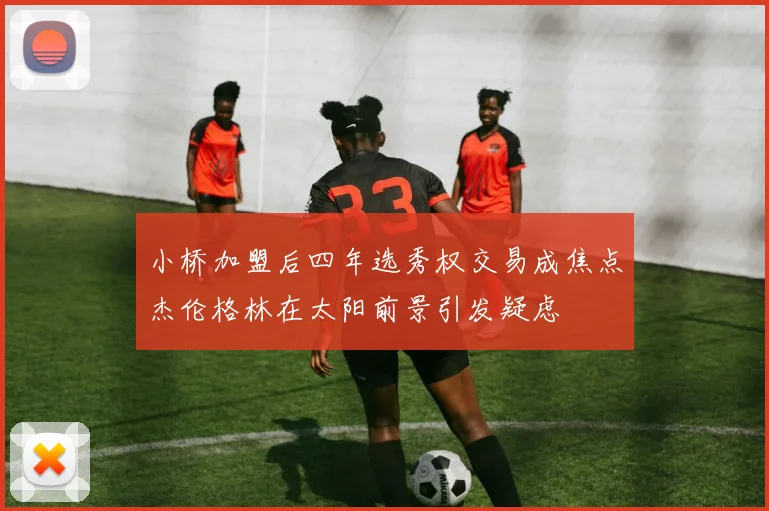 小桥加盟后四年选秀权交易成焦点杰伦格林在太阳前景引发疑虑