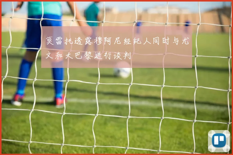 莫雷托透露穆阿尼经纪人同时与尤文和大巴黎进行谈判