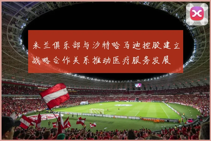 米兰俱乐部与沙特哈马迪控股建立战略合作关系推动医疗服务发展
