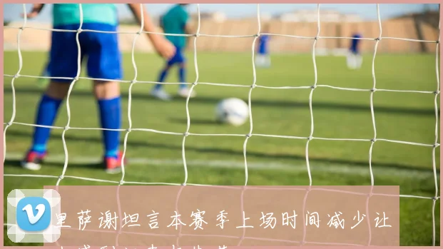 里萨谢坦言本赛季上场时间减少让人感到沮丧与失落