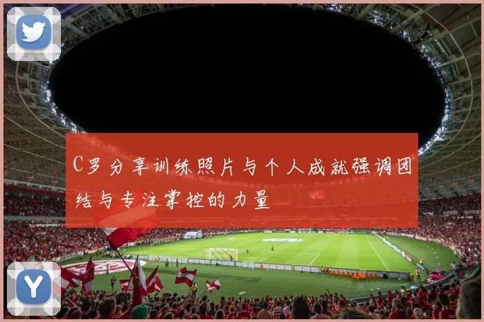 C罗分享训练照片与个人成就强调团结与专注掌控的力量