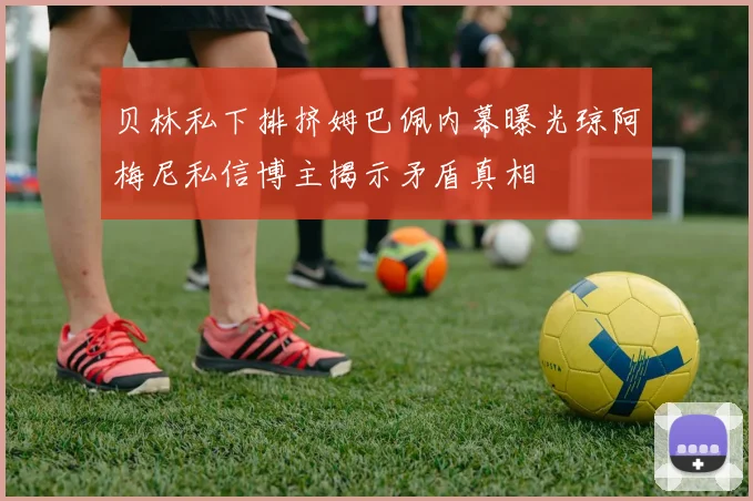 贝林私下排挤姆巴佩内幕曝光琼阿梅尼私信博主揭示矛盾真相