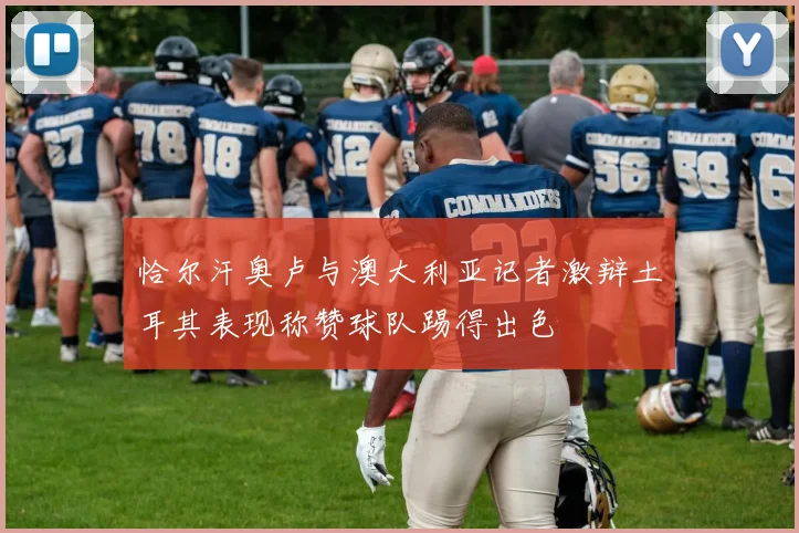 恰尔汗奥卢与澳大利亚记者激辩土耳其表现称赞球队踢得出色