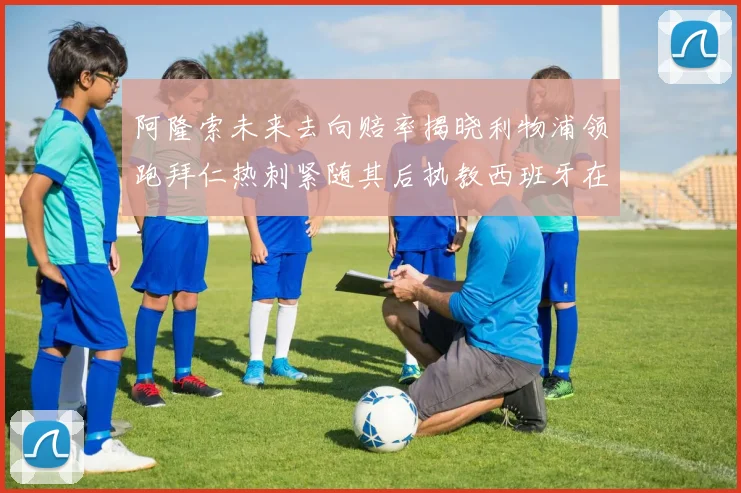 阿隆索未来去向赔率揭晓利物浦领跑拜仁热刺紧随其后执教西班牙在列