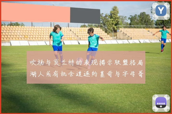 吹杨与莫兰特的表现揭示联盟格局湖人或有机会追逐约基奇与字母哥