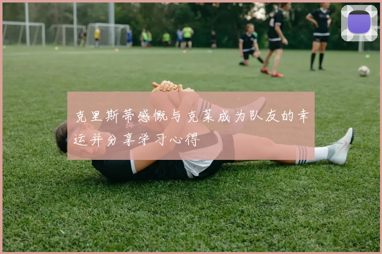克里斯蒂感慨与克莱成为队友的幸运并分享学习心得