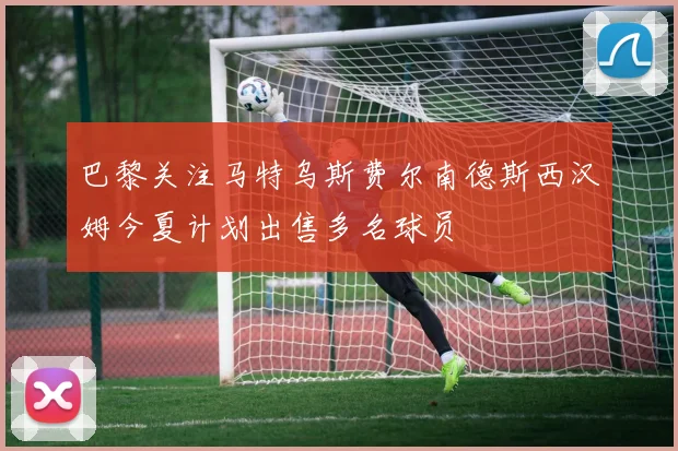 巴黎关注马特乌斯费尔南德斯西汉姆今夏计划出售多名球员