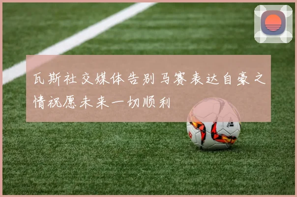 瓦斯社交媒体告别马赛表达自豪之情祝愿未来一切顺利