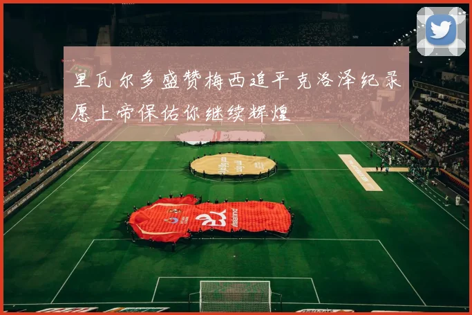 里瓦尔多盛赞梅西追平克洛泽纪录愿上帝保佑你继续辉煌