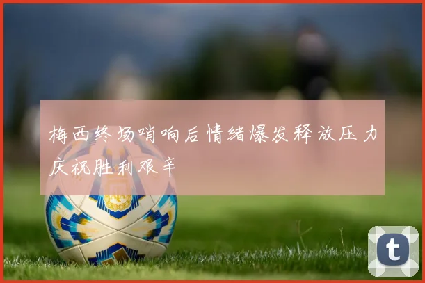 梅西终场哨响后情绪爆发释放压力庆祝胜利艰辛