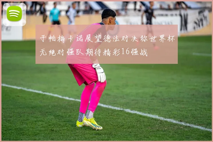 于帕梅卡诺展望德法对决称世界杯无绝对强队期待精彩16强战