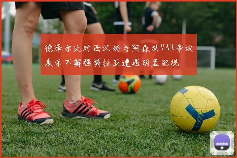 德泽尔比对西汉姆与阿森纳VAR争议表示不解强调拉亚遭遇明显犯规