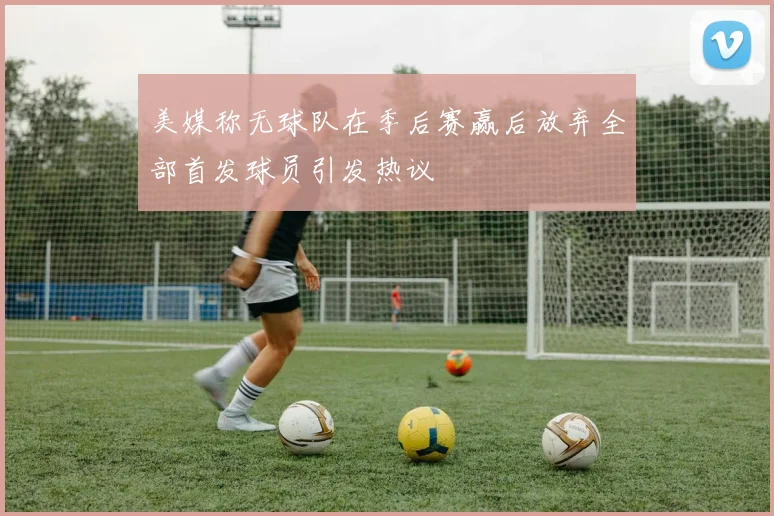 美媒称无球队在季后赛赢后放弃全部首发球员引发热议