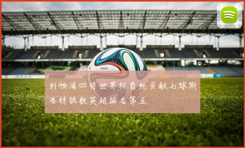 利物浦四将世界杯首轮贡献七球斯洛特执教英超排名第五