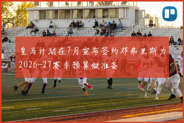 皇马计划在7月宣布签约邓弗里斯为2026-27赛季预算做准备