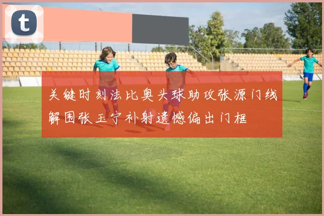 关键时刻法比奥头球助攻张源门线解围张玉宁补射遗憾偏出门框