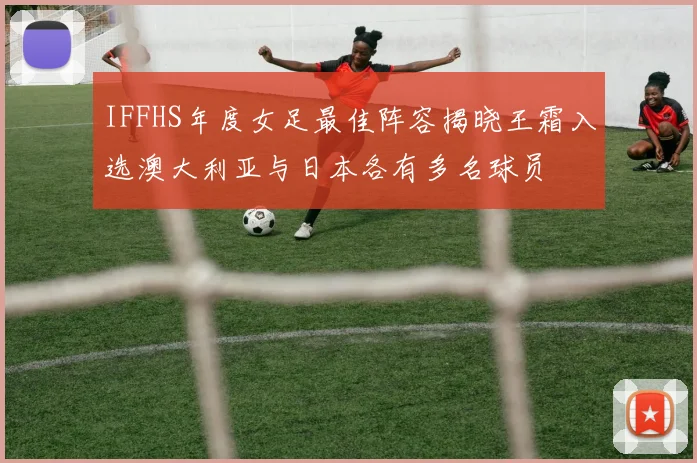 IFFHS年度女足最佳阵容揭晓王霜入选澳大利亚与日本各有多名球员