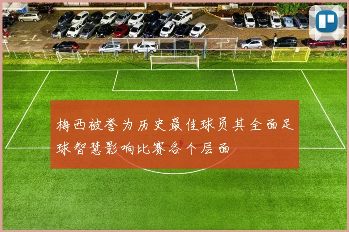 梅西被誉为历史最佳球员其全面足球智慧影响比赛各个层面